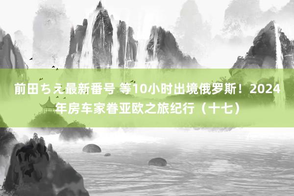 前田ちえ最新番号 等10小时出境俄罗斯！2024年房车家眷亚欧之旅纪行（十七）