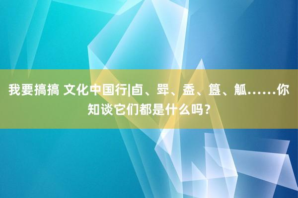 我要搞搞 文化中国行|卣、斝、盉、簋、觚……你知谈它们都是什么吗？