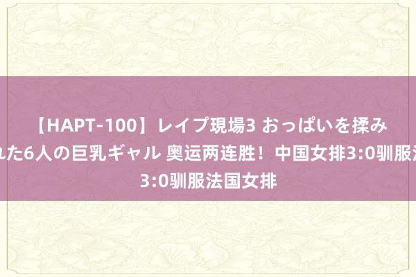 【HAPT-100】レイプ現場3 おっぱいを揉みしだかれた6人の巨乳ギャル 奥运两连胜！中国女排3:0驯服法国女排