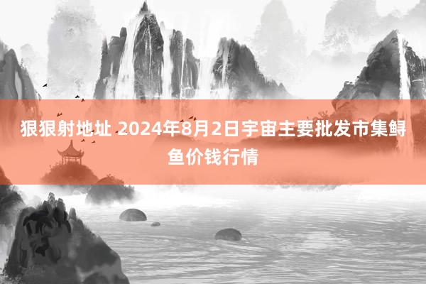 狠狠射地址 2024年8月2日宇宙主要批发市集鲟鱼价钱行情