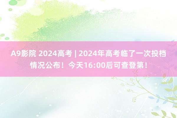 A9影院 2024高考 | 2024年高考临了一次投档情况公布！今天16:00后可查登第！