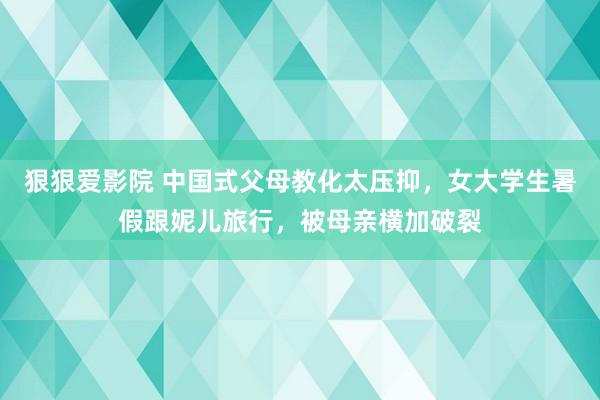 狠狠爱影院 中国式父母教化太压抑，女大学生暑假跟妮儿旅行，被母亲横加破裂