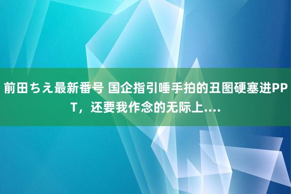 前田ちえ最新番号 国企指引唾手拍的丑图硬塞进PPT，还要我作念的无际上....