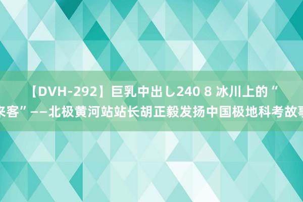 【DVH-292】巨乳中出し240 8 冰川上的“来客”——北极黄河站站长胡正毅发扬中国极地科考故事