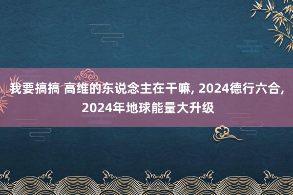 我要搞搞 高维的东说念主在干嘛， 2024德行六合， 2024年地球能量大升级