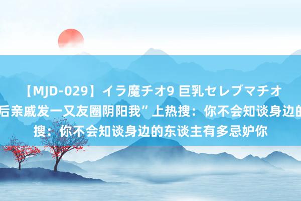 【MJD-029】イラ魔チオ9 巨乳セレブマチオ ユリア “检察上岸后亲戚发一又友圈阴阳我”上热搜：你不会知谈身边的东谈主有多忌妒你