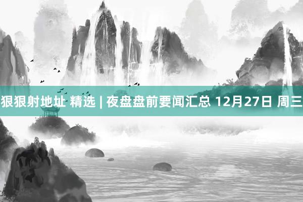 狠狠射地址 精选 | 夜盘盘前要闻汇总 12月27日 周三