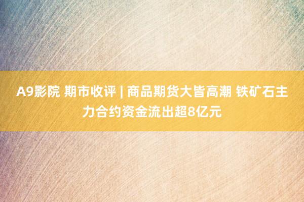 A9影院 期市收评 | 商品期货大皆高潮 铁矿石主力合约资金流出超8亿元