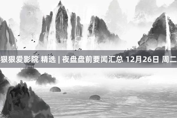 狠狠爱影院 精选 | 夜盘盘前要闻汇总 12月26日 周二