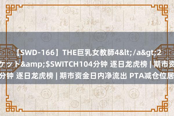 【SWD-166】THE巨乳女教師4</a>2006-03-22ドリームチケット&$SWITCH104分钟 逐日龙虎榜 | 期市资金日内净流出 PTA减仓位居榜首