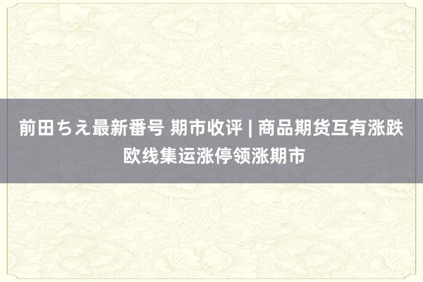 前田ちえ最新番号 期市收评 | 商品期货互有涨跌 欧线集运涨停领涨期市