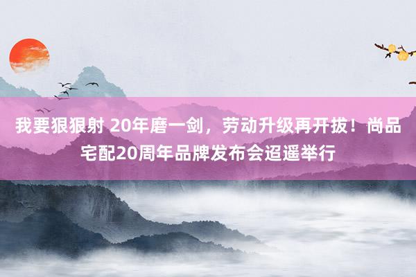 我要狠狠射 20年磨一剑，劳动升级再开拔！尚品宅配20周年品牌发布会迢遥举行