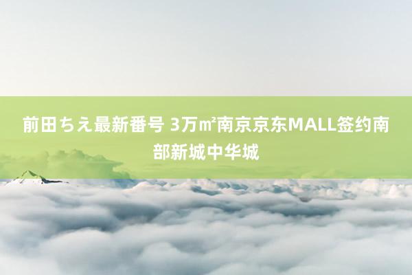 前田ちえ最新番号 3万㎡南京京东MALL签约南部新城中华城