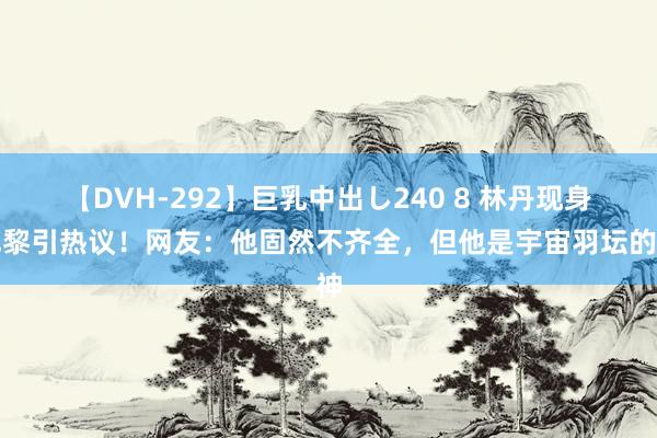 【DVH-292】巨乳中出し240 8 林丹现身巴黎引热议！网友：他固然不齐全，但他是宇宙羽坛的神