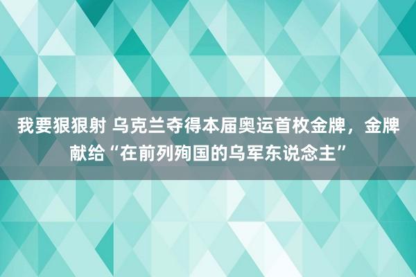 我要狠狠射 乌克兰夺得本届奥运首枚金牌，金牌献给“在前列殉国的乌军东说念主”