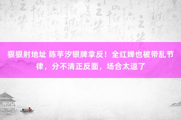 狠狠射地址 陈芋汐银牌拿反！全红婵也被带乱节律，分不清正反面，场合太逗了