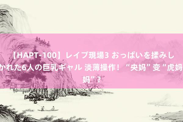 【HAPT-100】レイプ現場3 おっぱいを揉みしだかれた6人の巨乳ギャル 淡薄操作！“央妈”变“虎妈”？