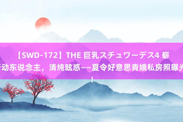 【SWD-172】THE 巨乳スチュワーデス4 崭新动东说念主，清纯眩惑——夏令好意思青娥私房照曝光！