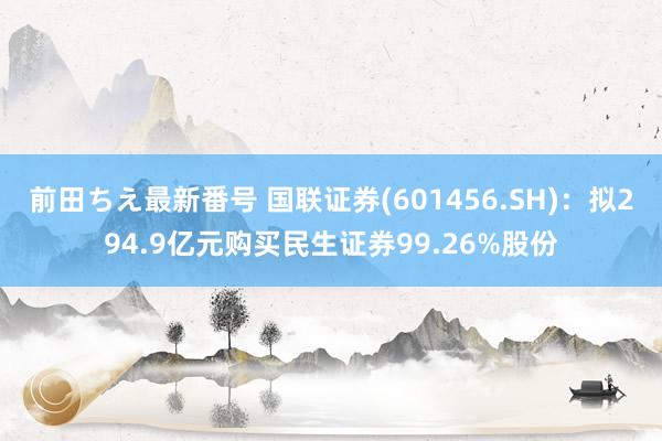 前田ちえ最新番号 国联证券(601456.SH)：拟294.9亿元购买民生证券99.26%股份