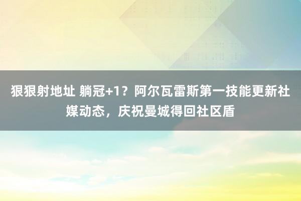 狠狠射地址 躺冠+1？阿尔瓦雷斯第一技能更新社媒动态，庆祝曼城得回社区盾