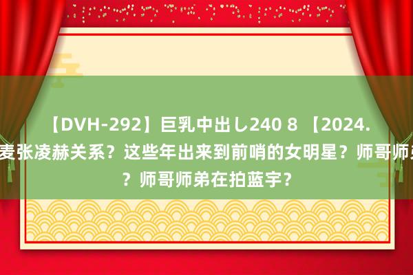 【DVH-292】巨乳中出し240 8 【2024.8.13】赵今麦张凌赫关系？这些年出来到前哨的女明星？师哥师弟在拍蓝宇？