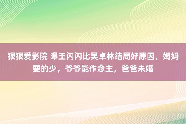 狠狠爱影院 曝王闪闪比吴卓林结局好原因，姆妈要的少，爷爷能作念主，爸爸未婚