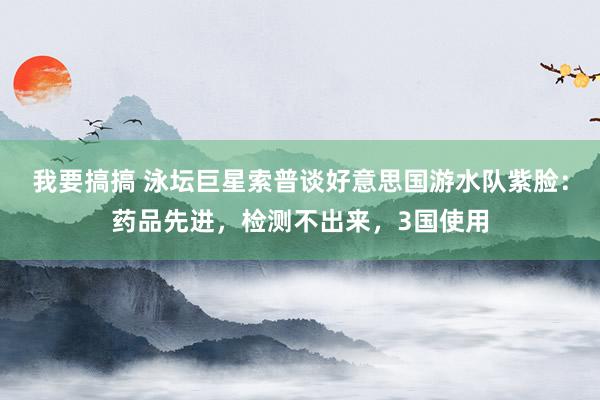 我要搞搞 泳坛巨星索普谈好意思国游水队紫脸：药品先进，检测不出来，3国使用