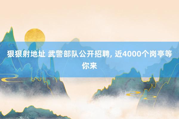 狠狠射地址 武警部队公开招聘， 近4000个岗亭等你来