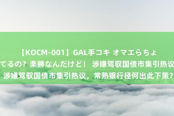 【KOCM-001】GAL手コキ オマエらちょろいね！こんなんでイッてるの？楽勝なんだけど！ 涉嫌驾驭国债市集引热议，常熟银行径何出此下策？