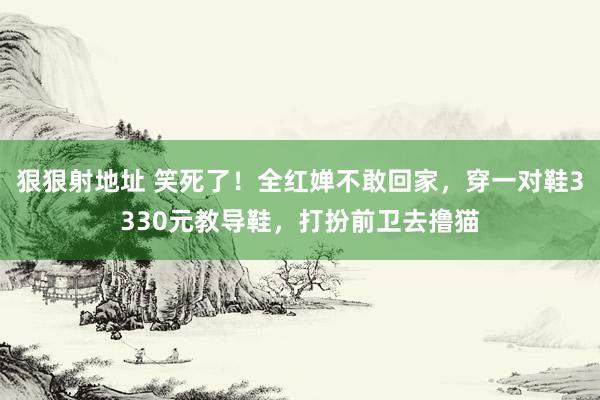 狠狠射地址 笑死了！全红婵不敢回家，穿一对鞋3330元教导鞋，打扮前卫去撸猫