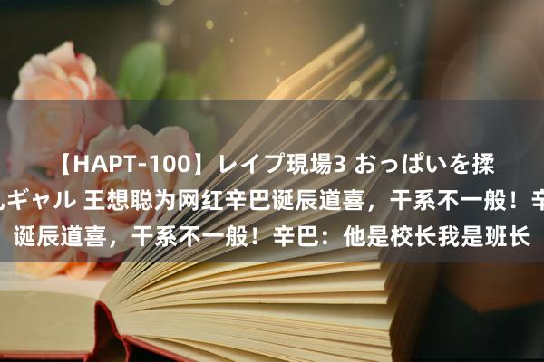 【HAPT-100】レイプ現場3 おっぱいを揉みしだかれた6人の巨乳ギャル 王想聪为网红辛巴诞辰道喜，干系不一般！辛巴：他是校长我是班长