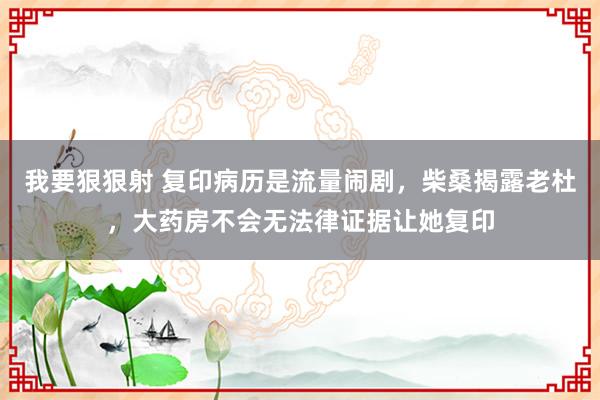 我要狠狠射 复印病历是流量闹剧，柴桑揭露老杜，大药房不会无法律证据让她复印