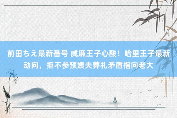 前田ちえ最新番号 威廉王子心酸！哈里王子最新动向，拒不参预姨夫葬礼矛盾指向老大