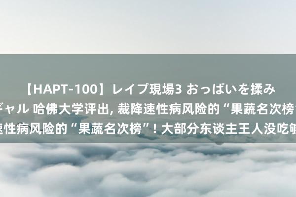 【HAPT-100】レイプ現場3 おっぱいを揉みしだかれた6人の巨乳ギャル 哈佛大学评出， 裁降速性病风险的“果蔬名次榜”! 大部分东谈主王人没吃够!