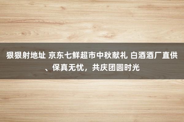 狠狠射地址 京东七鲜超市中秋献礼 白酒酒厂直供、保真无忧，共庆团圆时光