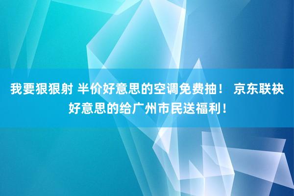 我要狠狠射 半价好意思的空调免费抽！ 京东联袂好意思的给广州市民送福利！