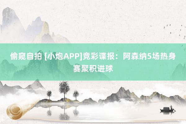 偷窥自拍 [小炮APP]竞彩谍报：阿森纳5场热身赛聚积进球