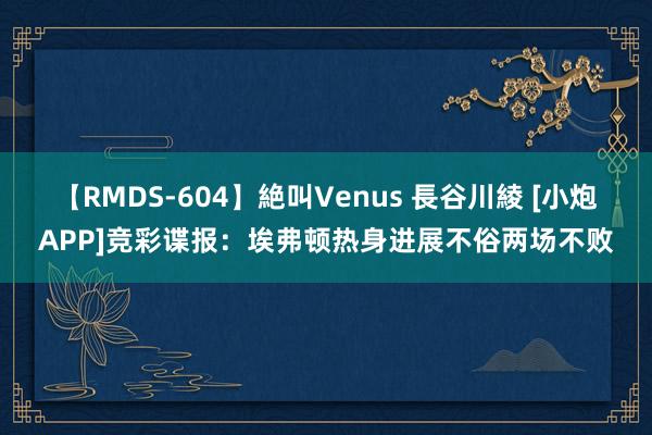 【RMDS-604】絶叫Venus 長谷川綾 [小炮APP]竞彩谍报：埃弗顿热身进展不俗两场不败