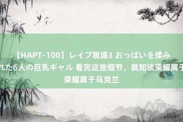 【HAPT-100】レイプ現場3 おっぱいを揉みしだかれた6人の巨乳ギャル 看完这些细节，就知谈荣耀属于乌克兰