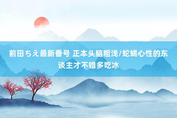 前田ちえ最新番号 正本头脑粗浅/蛇蝎心性的东谈主才不错多吃冰