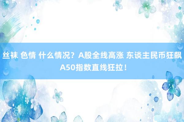 丝袜 色情 什么情况？A股全线高涨 东谈主民币狂飙 A50指数直线狂拉！