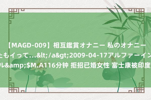 【MAGD-009】相互鑑賞オナニー 私のオナニーを見ながら、あなたもイって…</a>2009-04-17アルファーインターナショナル&$M.A116分钟 拒招已婚女性 富士康被印度政府“盯上”！董事长刘扬伟初次公开复兴