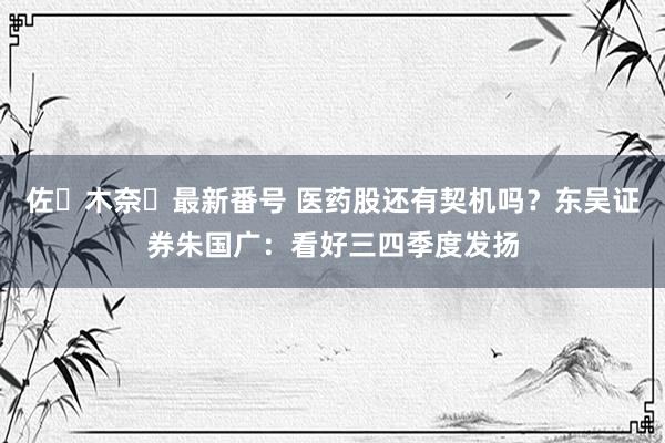 佐々木奈々最新番号 医药股还有契机吗？东吴证券朱国广：看好三四季度发扬