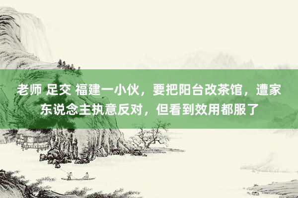 老师 足交 福建一小伙，要把阳台改茶馆，遭家东说念主执意反对，但看到效用都服了