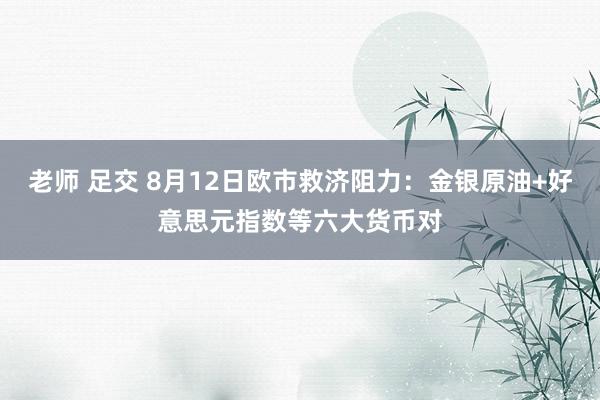 老师 足交 8月12日欧市救济阻力：金银原油+好意思元指数等六大货币对