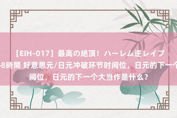 【EIH-017】最高の絶頂！ハーレム逆レイプ乱交スペシャル8時間 好意思元/日元冲破环节时间位，日元的下一个大当作是什么？