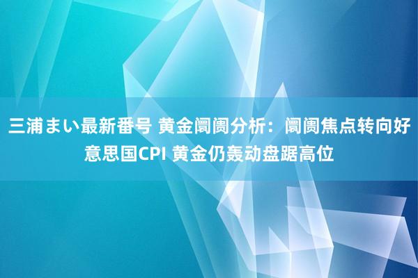 三浦まい最新番号 黄金阛阓分析：阛阓焦点转向好意思国CPI 黄金仍轰动盘踞高位