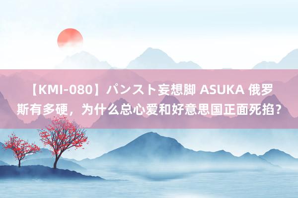 【KMI-080】パンスト妄想脚 ASUKA 俄罗斯有多硬，为什么总心爱和好意思国正面死掐？