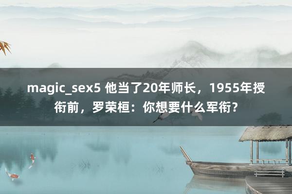 magic_sex5 他当了20年师长，1955年授衔前，罗荣桓：你想要什么军衔？