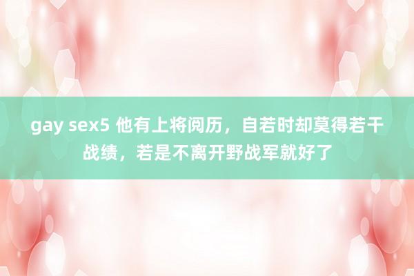 gay sex5 他有上将阅历，自若时却莫得若干战绩，若是不离开野战军就好了